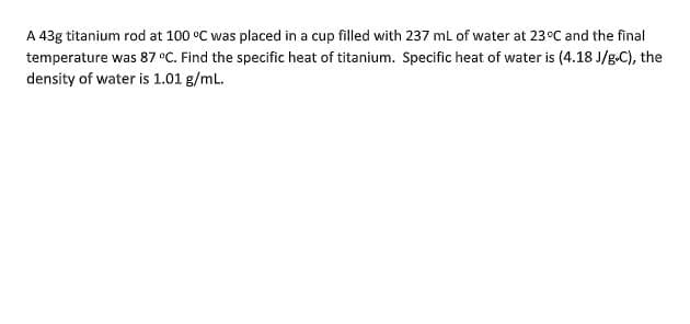 A 43g titanium rod at 100 °C was placed in a cup filled with 237 ml of water at 23°C and the final
temperature was 87 °C. Find the specific heat of titanium. Specific heat of water is (4.18 J/g.C), the
density of water is 1.01 g/mL.
