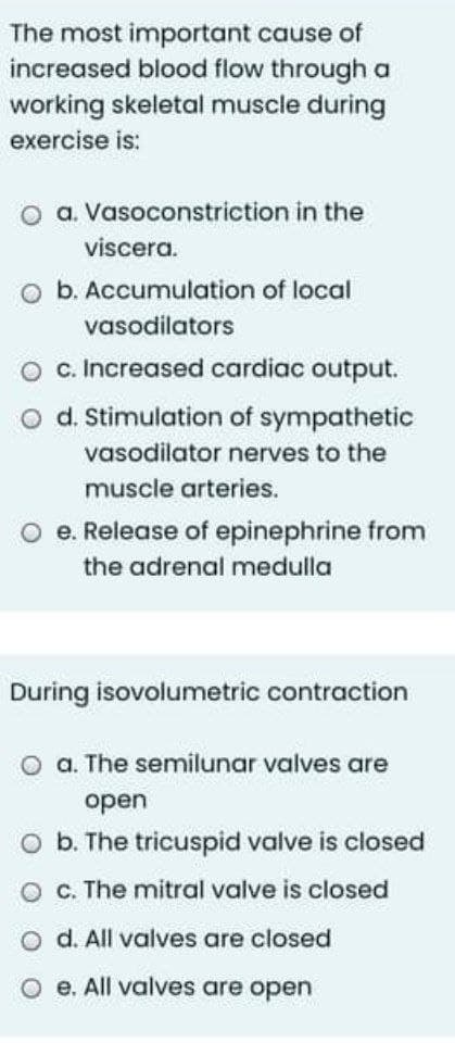 The most important cause of
increased blood flow through a
working skeletal muscle during
exercise is:
O a. Vasoconstriction in the
viscera.
O b. Accumulation of local
vasodilators
O c. Increased cardiac output.
o d. Stimulation of sympathetic
vasodilator nerves to the
muscle arteries.
O e. Release of epinephrine from
the adrenal medulla
During isovolumetric contraction
O a. The semilunar valves are
open
O b. The tricuspid valve is closed
O C. The mitral valve is closed
O d. All valves are closed
O e. All valves are open
