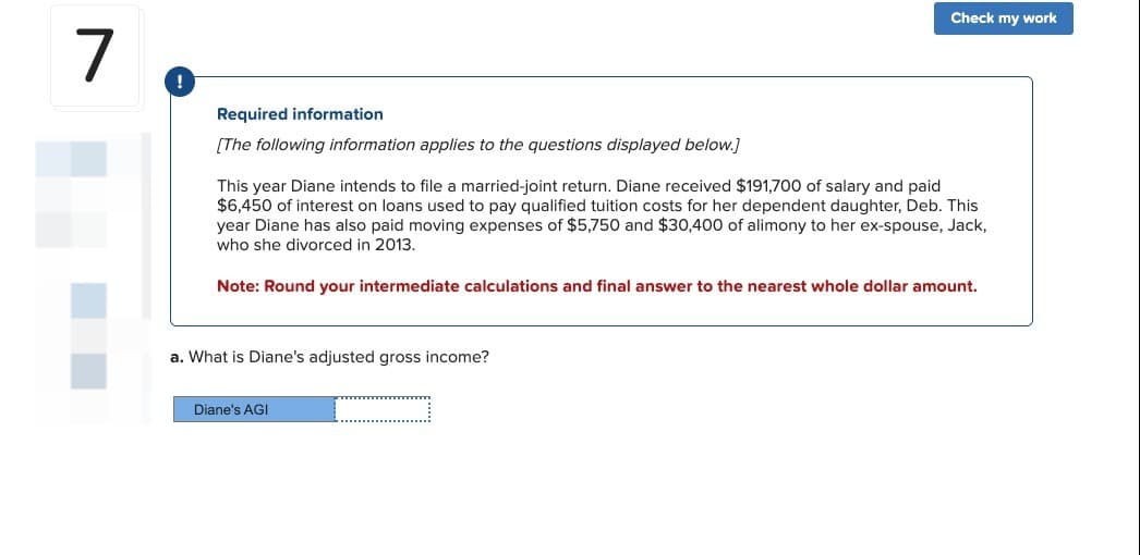 7
!
Required information
[The following information applies to the questions displayed below.]
This year Diane intends to file a married-joint return. Diane received $191,700 of salary and paid
$6,450 of interest on loans used to pay qualified tuition costs for her dependent daughter, Deb. This
year Diane has also paid moving expenses of $5,750 and $30,400 of alimony to her ex-spouse, Jack,
who she divorced in 2013.
Note: Round your intermediate calculations and final answer to the nearest whole dollar amount.
a. What is Diane's adjusted gross income?
Check my work
Diane's AGI