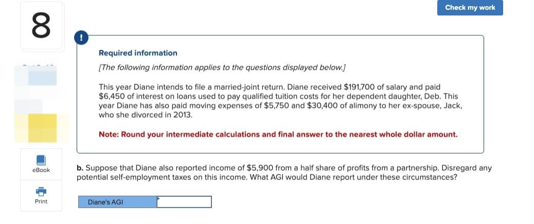 ∞
eBook
"
Print
Required information
[The following information applies to the questions displayed below.]
Check my work
This year Diane intends to file a married-joint return. Diane received $191,700 of salary and paid
$6,450 of interest on loans used to pay qualified tuition costs for her dependent daughter, Deb. This
year Diane has also paid moving expenses of $5,750 and $30,400 of alimony to her ex-spouse, Jack,
who she divorced in 2013.
Note: Round your intermediate calculations and final answer to the nearest whole dollar amount.
b. Suppose that Diane also reported income of $5,900 from a half share of profits from a partnership. Disregard any
potential self-employment taxes on this income. What AGI would Diane report under these circumstances?
Diane's AGI