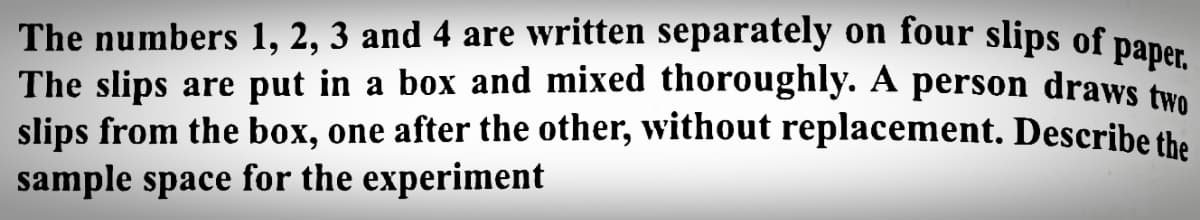 The numbers 1, 2, 3 and 4 are written separately on four slips of
The slips are put in a box and mixed thoroughly. A person draws two
slips from the box, one after the other, without replacement. Describe the
sample space for the experiment
paper.
