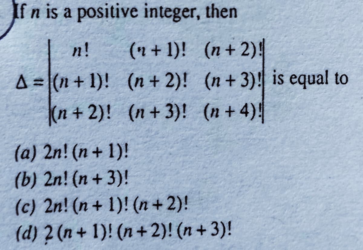 If n is a positive integer, then
(n + 1)! (n+ 2)!
A = (n+ 1)! (n + 2)! (n+3)! is equal to
(n + 2)! (n + 3)! (n + 4)!
n!
(a) 2n! (n+ 1)!
(b) 2n! (n + 3)!
(c) 2n! (n + 1)! (n + 2)!
(d) 2(n+ 1)! (n+ 2)! (n+3)!
