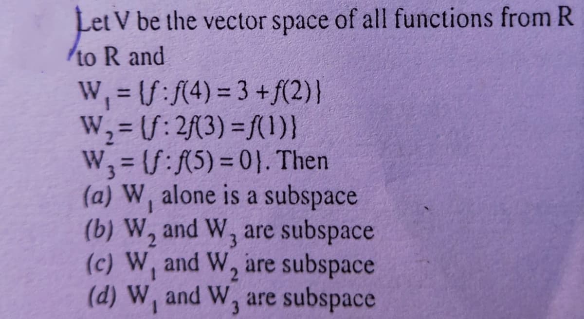 Let V be the vector space of all functions from R
to R and
W, = (S:(4) = 3 +f(2)}
W,=(S: 2(3) = f(1)}
W, = (S:A5) = 0}. Then
(a) W, alone is a subspace
(b) W, and W, are subspace
(c) W, and W, are subspace
(d) W, and W, are subspace
%3D
%3D
%3D
1.
