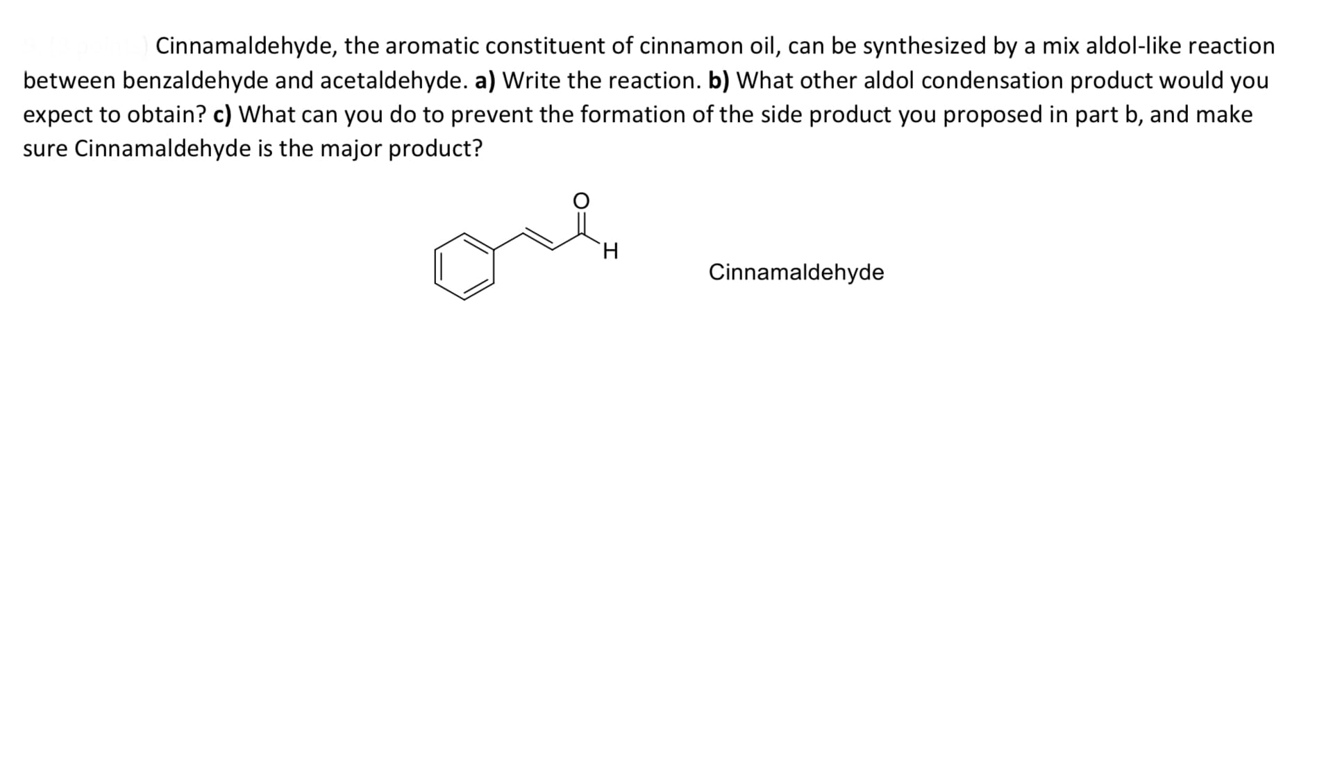 Cinnamaldehyde, the aromatic constituent of cinnamon oil, can be synthesized by a mix aldol-like reaction
between benzaldehyde and acetaldehyde. a) Write the reaction. b) What other aldol condensation product would you
expect to obtain? c) What can you do to prevent the formation of the side product you proposed in part b, and make
sure Cinnamaldehyde is the major product?
H.
Cinnamaldehyde
