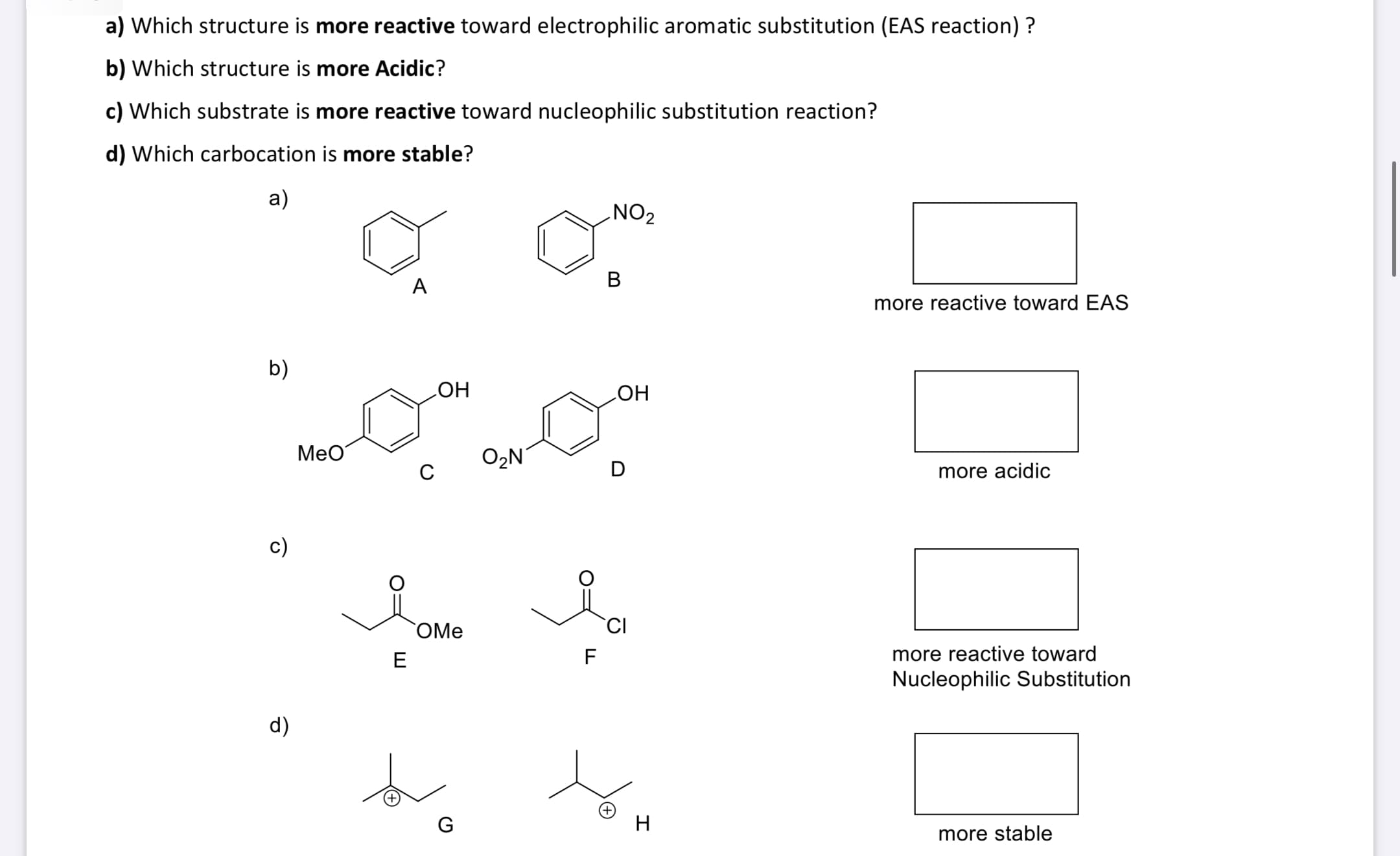 ### Chemical Reactivity and Stability Quiz

This section explores various chemical structures to understand their reactivity and stability properties. Four questions are presented to test your knowledge on these topics, accompanied by diagrams of chemical compounds.

#### Questions:
**a) Which structure is more reactive toward electrophilic aromatic substitution (EAS reaction)?**

**b) Which structure is more acidic?**

**c) Which substrate is more reactive toward nucleophilic substitution reaction?**

**d) Which carbocation is more stable?**

#### Diagrams and Choices:
**a) Electrophilic Aromatic Substitution (EAS) Reactivity**
- **Structure A:** Benzene ring with a methyl group.
- **Structure B:** Benzene ring with a nitro group.

**b) Acidity**
- **Structure C:** Benzene ring with a methoxy group and a hydroxyl group.
- **Structure D:** Benzene ring with a nitro group and a hydroxyl group.

**c) Nucleophilic Substitution Reactivity**
- **Structure E:** Ethyl acetate (ester group).
- **Structure F:** Acetyl chloride (acyl chloride group).

**d) Carbocation Stability**
- **Structure G:** Isopropyl carbocation.
- **Structure H:** Tert-butyl carbocation.

#### Explanation of Diagrams:
Each question includes structures for comparison, labeled A through H. For each question, identify the structure that corresponds to the answer by selecting the more reactive or stable species.

1. **EAS Reactivity:**
   - Structure B with a nitro group usually deactivates the ring, decreasing EAS reactivity. Structure A with a methyl group is an activating group, increasing reactivity.
     
2. **Acidity:**
   - Structure D with a nitro group will typically be more acidic compared to structure C with a methoxy group because the nitro group is an electron-withdrawing group, stabilizing the negative charge on the conjugate base.

3. **Nucleophilic Substitution:**
   - Structure F (acetyl chloride) is more reactive toward nucleophiles than structure E (ethyl acetate) due to the better leaving ability of the chloride ion.

4. **Carbocation Stability:**
   - Structure H (tert-butyl carbocation) is more stable than structure G (isopropyl carbocation) because tertiary carbocations are more stabilized by hyperconjugation and inductive effects than