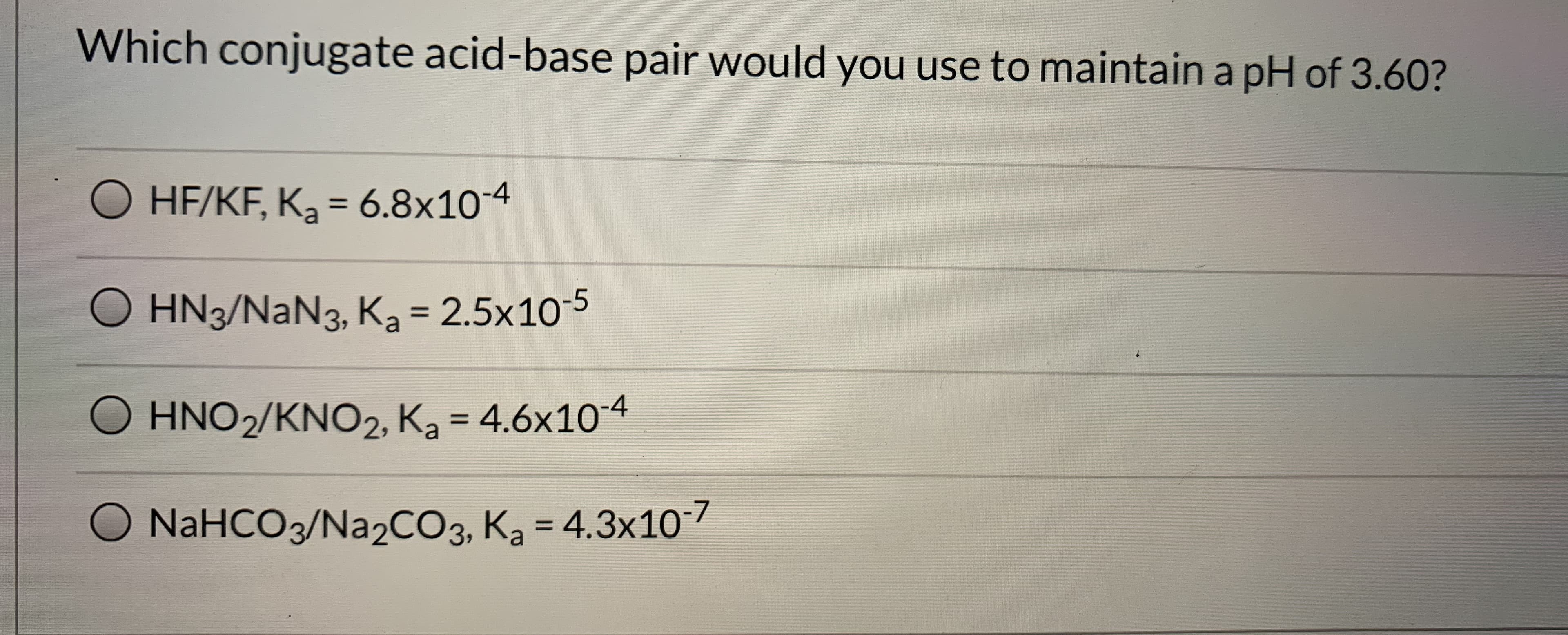 Which conjugate acid-base pair would you use to maintain a pH of 3.60?
O HF/KF, K, = 6.8x10-4
%3D
O HN3/NaN3, Ka = 2.5x10-5
%D
O
HNO2/KNO2, K, = 4.6x104
O NaHCO3/Na2CO3, Ka = 4.3x10
