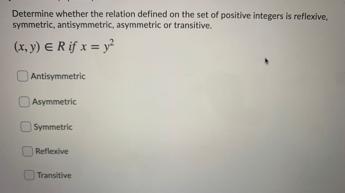 Determine whether the relation defined on the set of positive integers is reflexive,
symmetric, antisymmetric, asymmetric or transitive.
(x, y) E R if x = y²
%3D
Antisymmetric
OAsymmetric
OSymmetric
O Reflexive
OTransitive
