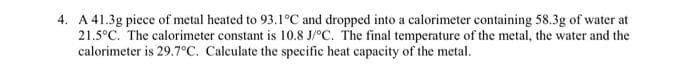 4. A 41.3g piece of metal heated to 93.1°C and dropped into a calorimeter containing 58.3g of water at
21.5°C. The calorimeter constant is 10.8 J/°C. The final temperature of the metal, the water and the
calorimeter is 29.7°C. Calculate the specific heat capacity of the metal.
