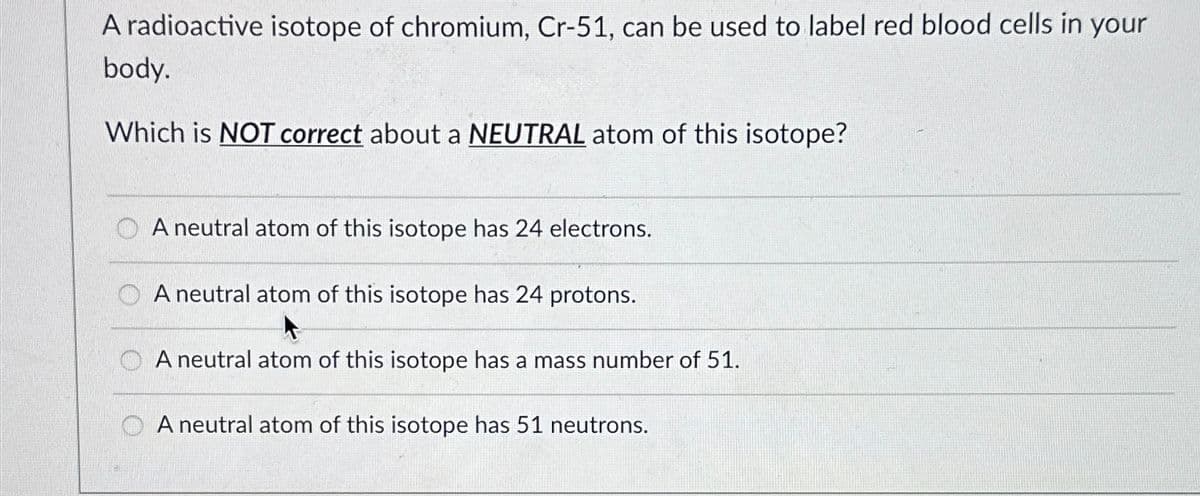 A radioactive isotope of chromium, Cr-51, can be used to label red blood cells in your
body.
Which is NOT correct about a NEUTRAL atom of this isotope?
A neutral atom of this isotope has 24 electrons.
A neutral atom of this isotope has 24 protons.
A neutral atom of this isotope has a mass number of 51.
A neutral atom of this isotope has 51 neutrons.