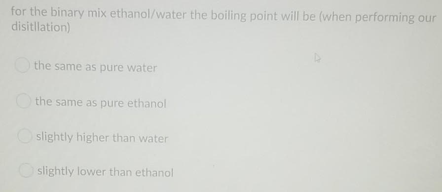 for the binary mix ethanol/water the boiling point will be (when performing our
disitllation)
the same as pure water
the same as pure ethanol
slightly higher than water
slightly lower than ethanol