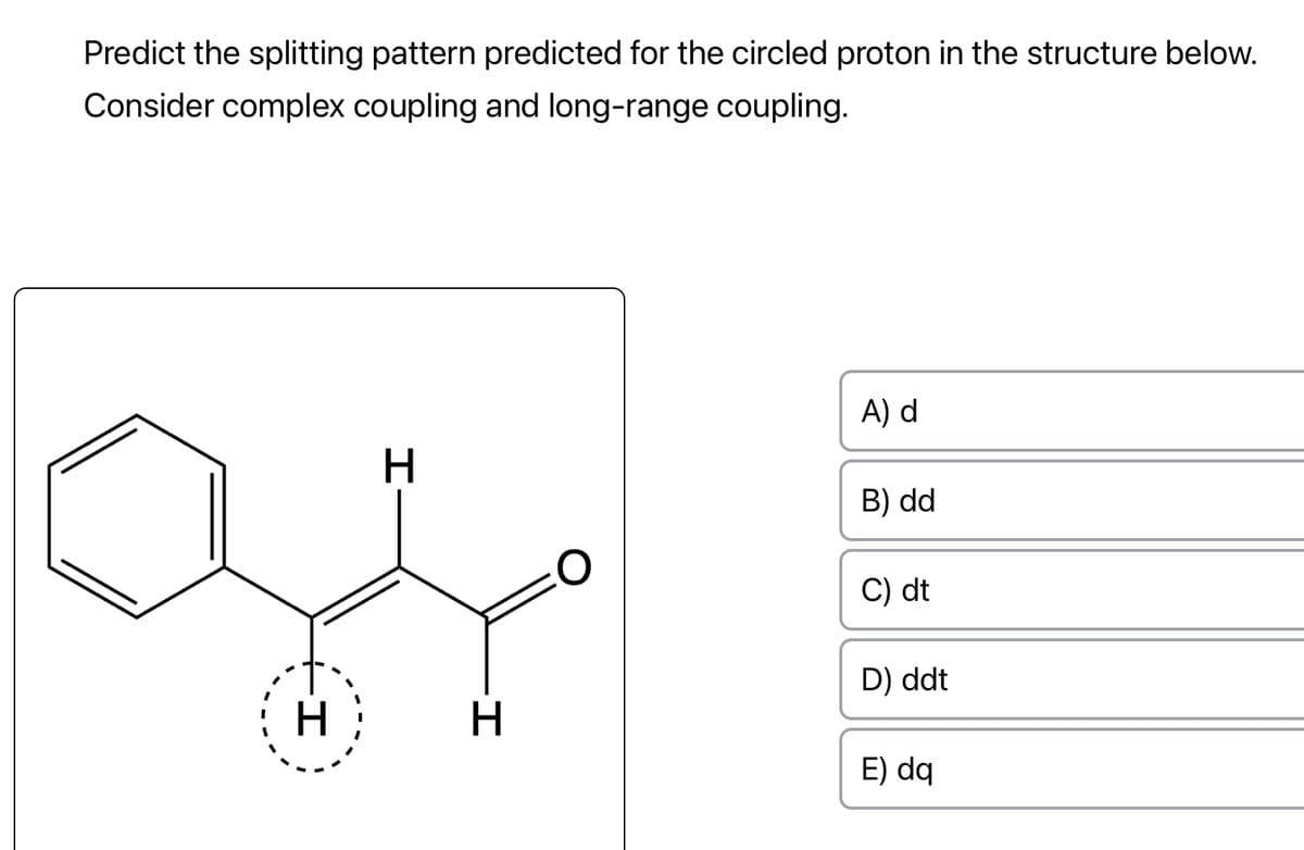 Predict the splitting pattern predicted for the circled proton in the structure below.
Consider complex coupling and long-range coupling.
H
H
H
A) d
B) dd
C) dt
D) ddt
E) dq