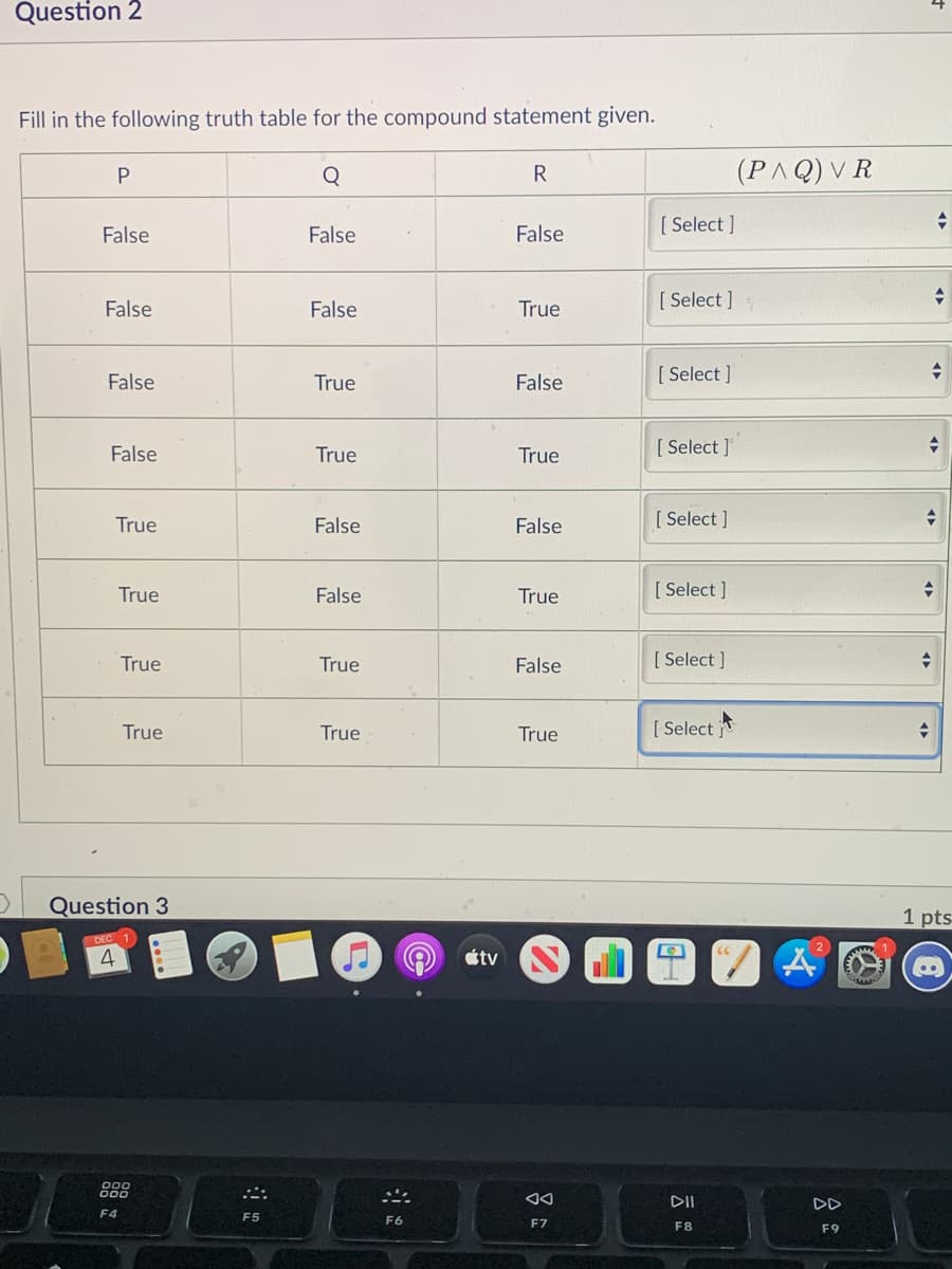 Question 2
Fill in the following truth table for the compound statement given.
Q
R
(PAQ) V R
False
False
False
[ Select ]
[ Select ]
False
False
True
False
True
False
[ Select ]
False
True
True
[ Select ]
True
False
False
[ Select ]
True
False
True
[ Select ]
True
True
False
[ Select ]
True
True
True
[ Select
Question 3
1 pts
4
étv
DII
F4
F5
F6
F7
F8
F9
