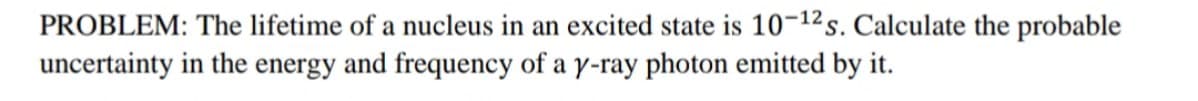 PROBLEM: The lifetime of a nucleus in an excited state is 10-12²s. Calculate the probable
uncertainty in the energy and frequency of a y-ray photon emitted by it.
