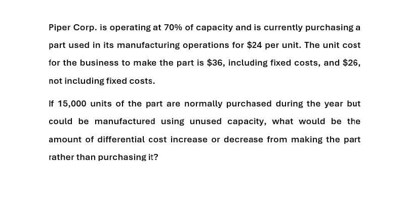 Piper Corp. is operating at 70% of capacity and is currently purchasing a
part used in its manufacturing operations for $24 per unit. The unit cost
for the business to make the part is $36, including fixed costs, and $26,
not including fixed costs.
If 15,000 units of the part are normally purchased during the year but
could be manufactured using unused capacity, what would be the
amount of differential cost increase or decrease from making the part
rather than purchasing it?