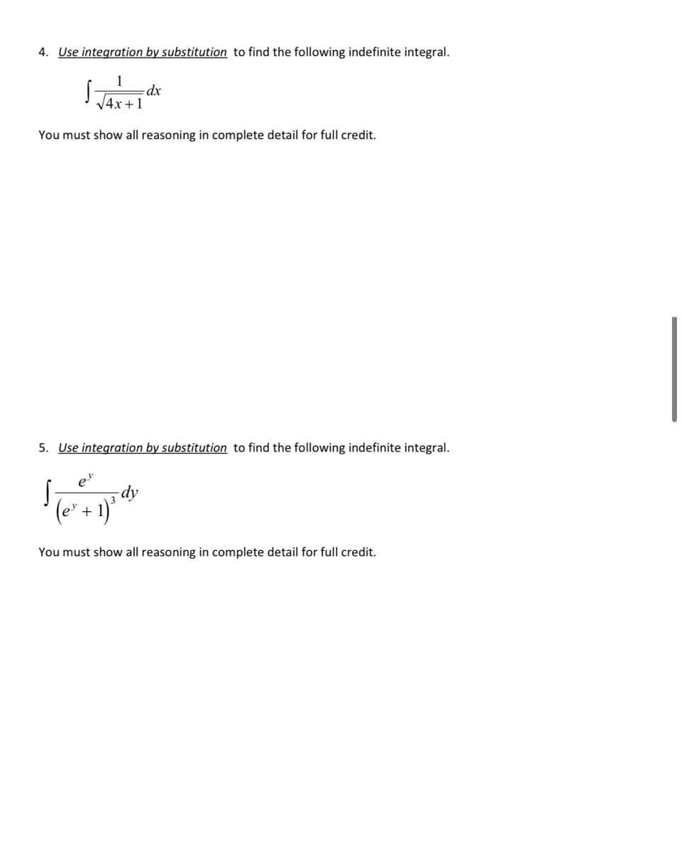 4. Use integration by substitution to find the following indefinite integral.
dx
V4x +1
You must show all reasoning in complete detail for full credit.
5. Use integration by substitution to find the following indefinite integral.
dy
(e' + 1)°
You must show all reasoning in complete detail for full credit.
