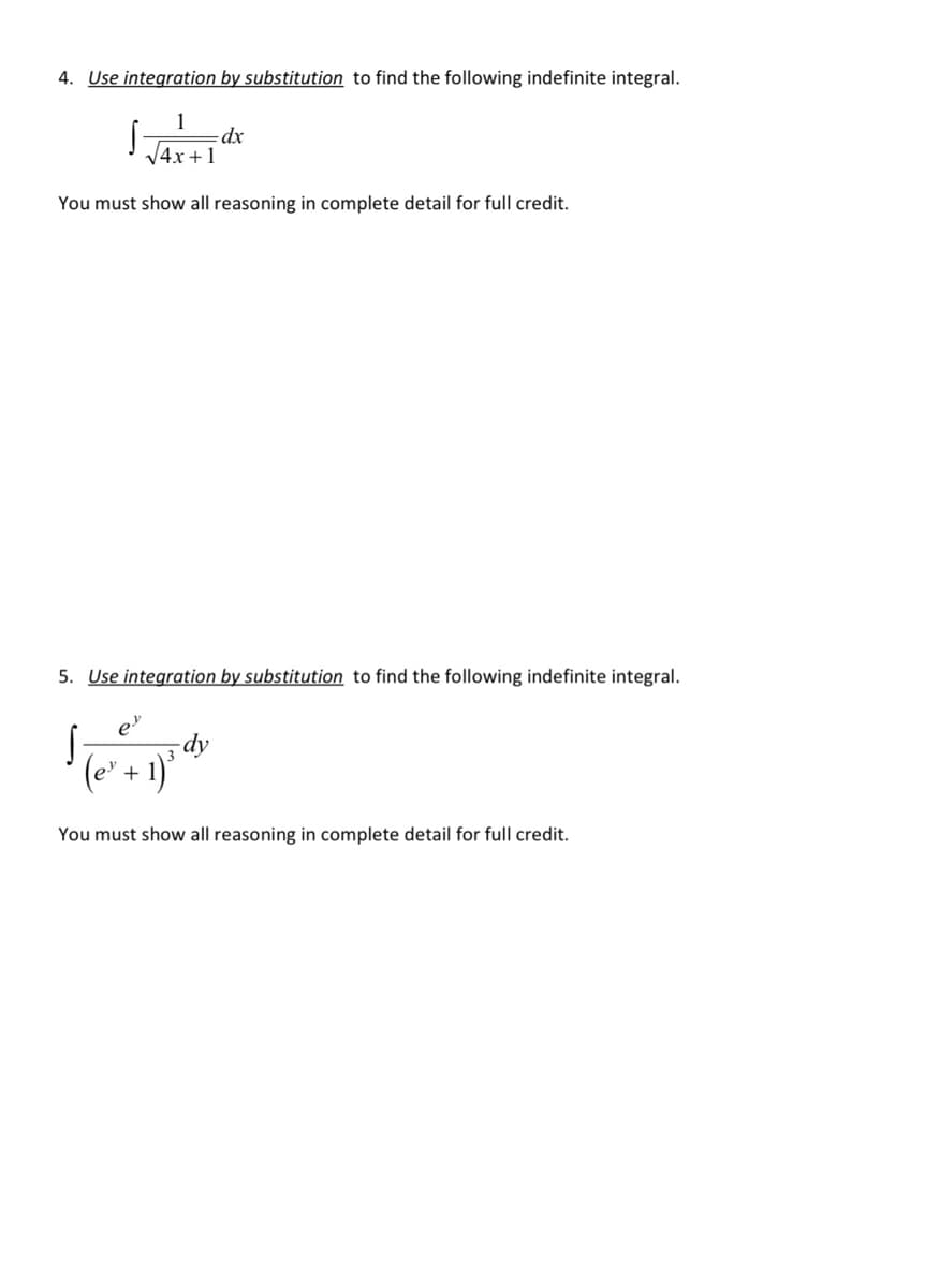 4. Use integration by substitution to find the following indefinite integral.
dx
V4x +1
You must show all reasoning in complete detail for full credit.
5. Use integration by substitution to find the following indefinite integral.
dy
(e' + 1)*
You must show all reasoning in complete detail for full credit.
