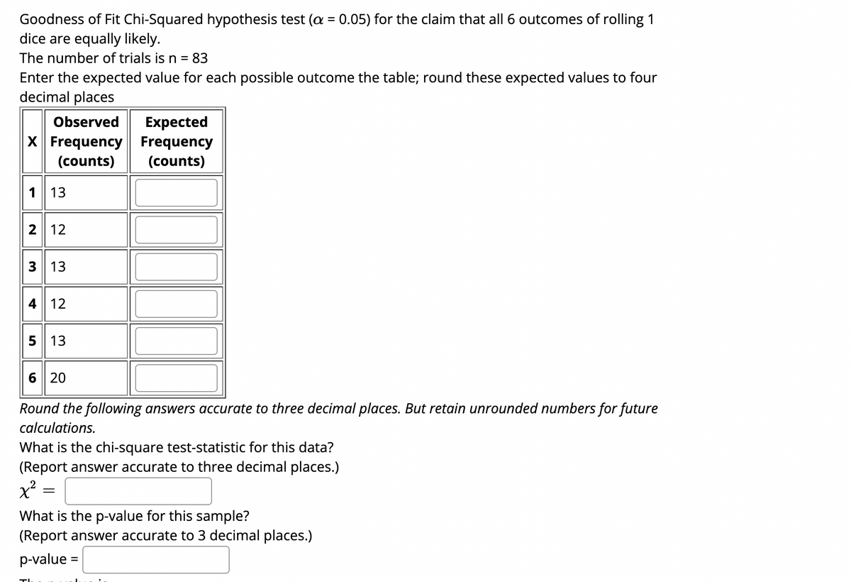 Goodness of Fit Chi-Squared hypothesis test (a = 0.05) for the claim that all
dice are equally likely.
outcomes of rolling 1
The number of trials is n = 83
Enter the expected value for each possible outcome the table; round these expected values to four
decimal places
Expected
X Frequency Frequency
Observed
(counts)
(counts)
1 13
2 12
3 13
4 12
5 13
6 20
Round the following answers accurate to three decimal places. But retain unrounded numbers for future
calculations.
What is the chi-square test-statistic for this data?
(Report answer accurate to three decimal places.)
x²
What is the p-value for this sample?
(Report answer accurate to 3 decimal places.)
p-value =
