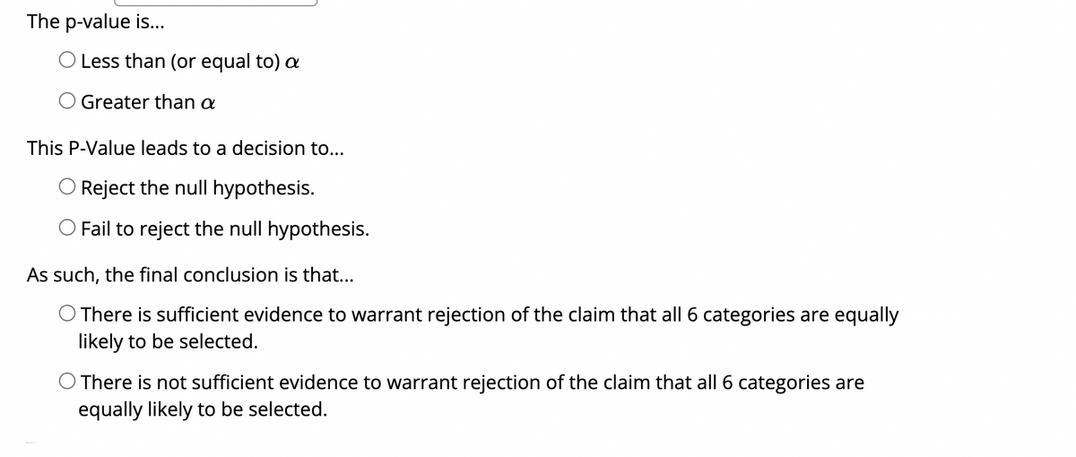 The p-value is...
O Less than (or equal to) a
Greater than a
This P-Value leads to a decision to...
Reject the null hypothesis.
OFail to reject the null hypothesis.
As such, the final conclusion is that...
O There is sufficient evidence to warrant rejection of the claim that all 6 categories are equally
likely to be selected.
OThere is not sufficient evidence to warrant rejection of the claim that all 6 categories are
equally likely to be selected.
