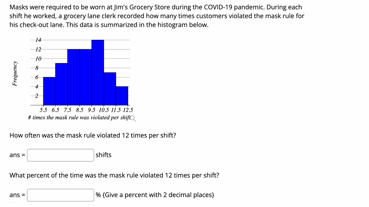 Masks were required to be worn at Jim's Grocery Store during the COVID-19 pandemic. During each
shift he worked, a grocery lane clerk recorded how many times customers violated the mask rule for
his check-out lane. This data is summarized in the histogram below.
14
12
5.5 6.5 7.5 8.5 9.5 10.5 11.5 12.5
# times the mask rule was violated
per shift
How often was the mask rule violated 12 times per shift?
ans =
shifts
What percent of the time was the mask rule violated 12 times per shift?
ans =
% {Give a percent with 2 decimal places}
Frequency
