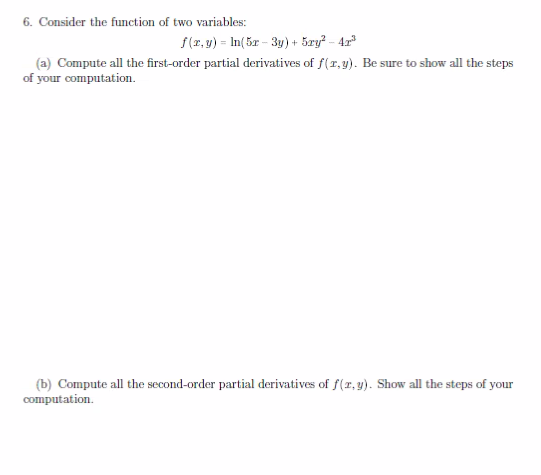 6. Consider the function of two variables:
f(x,y) = ln(5x-3y) +5ry²-42³
(a) Compute all the first-order partial derivatives of f(r,y). Be sure to show all the steps
of your computation.
(b) Compute all the second-order partial derivatives of f(x, y). Show all the steps of your
computation.