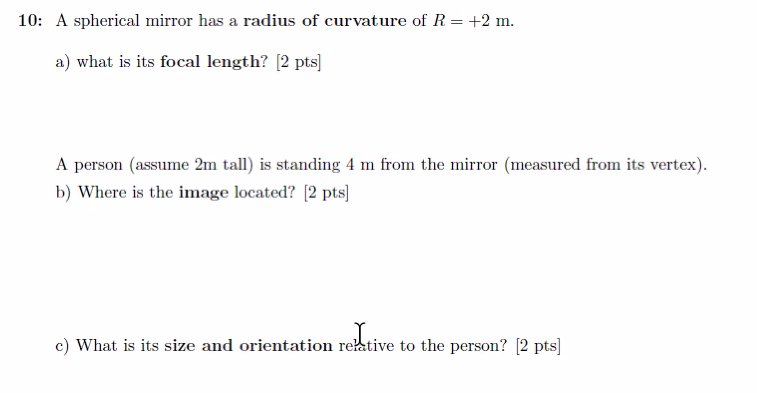 10: A spherical mirror has a radius of curvature of R = +2 m.
a) what is its focal length? [2 pts]
A person (assume 2m tall) is standing 4 m from the mirror (measured from its vertex).
b) Where is the image located? [2 pts]
reXtive
c) What is its size and orientation relative to the person? [2 pts]