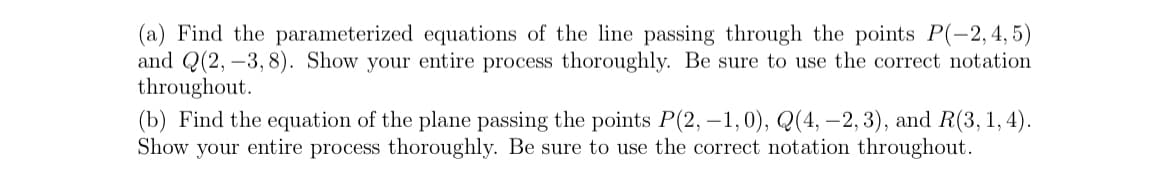 (a) Find the parameterized equations of the line passing through the points P(-2,4,5)
and Q(2, -3, 8). Show your entire process thoroughly. Be sure to use the correct notation
throughout.
(b) Find the equation of the plane passing the points P(2, -1,0), Q(4, -2, 3), and R(3, 1, 4).
Show your entire process thoroughly. Be sure to use the correct notation throughout.