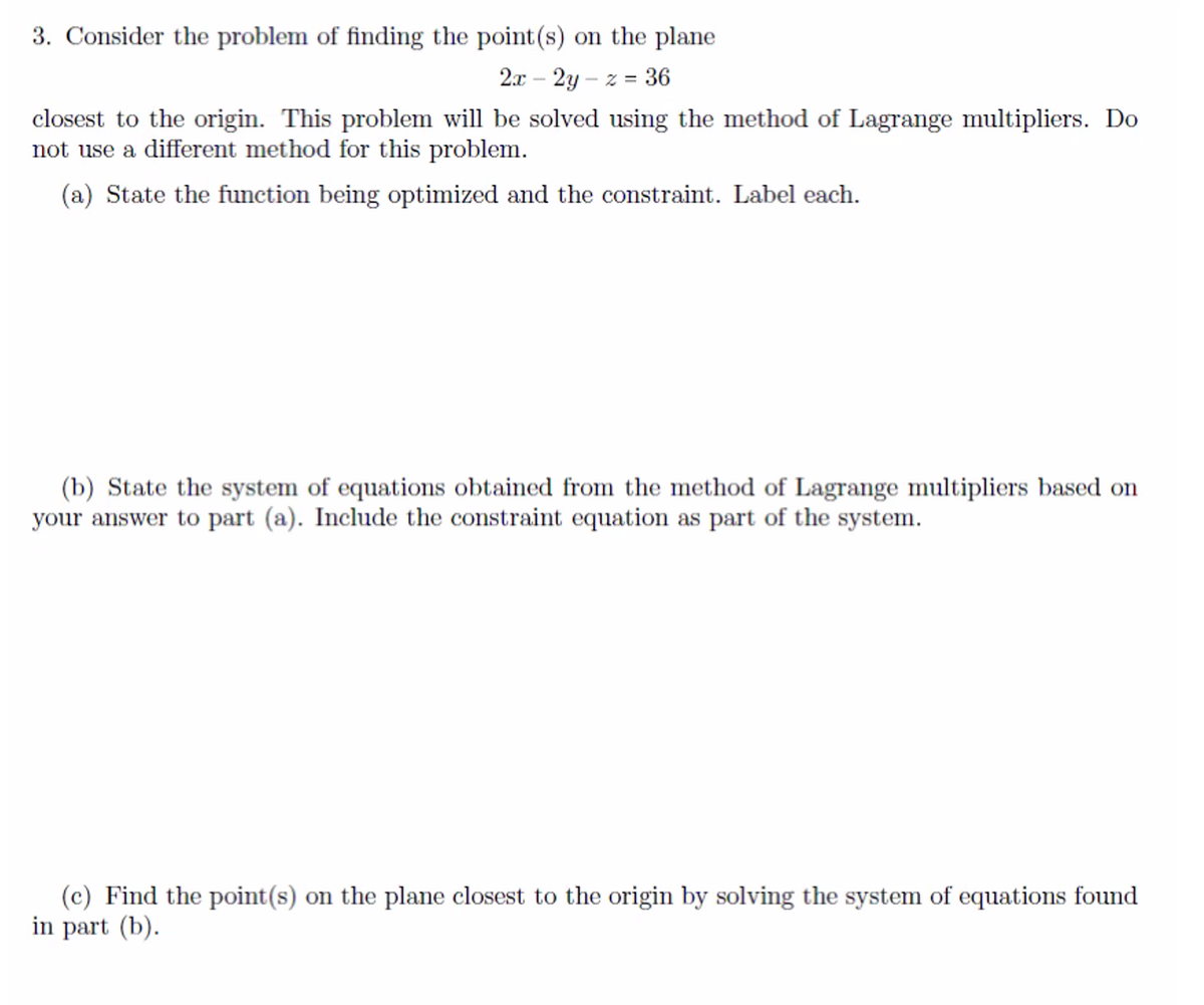 3. Consider the problem of finding the point (s) on the plane
2x - 2y-z = 36
closest to the origin. This problem will be solved using the method of Lagrange multipliers. Do
not use a different method for this problem.
(a) State the function being optimized and the constraint. Label each.
(b) State the system of equations obtained from the method of Lagrange multipliers based on
your answer to part (a). Include the constraint equation as part of the system.
(c) Find the point(s) on the plane closest to the origin by solving the system of equations found
in part (b).