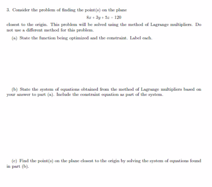 3. Consider the problem of finding the point (s) on the plane
8x + 3y + 5z - 120
closest to the origin. This problem will be solved using the method of Lagrange multipliers. Do
not use a different method for this problem.
(a) State the function being optimized and the constraint. Label each.
(b) State the system of equations obtained from the method of Lagrange multipliers based on
your answer to part (a). Include the constraint equation as part of the system.
(c) Find the point(s) on the plane closest to the origin by solving the system of equations found
in part (b).