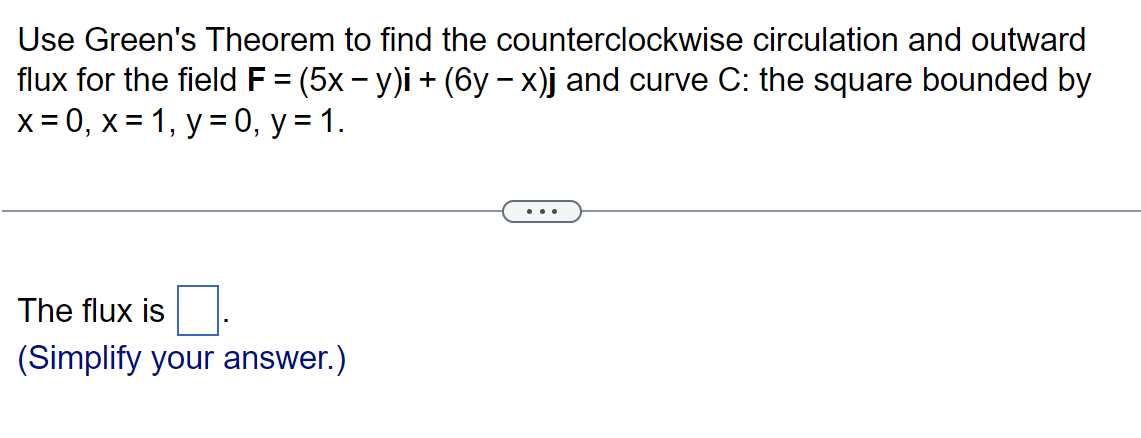 Use Green's Theorem to find the counterclockwise circulation and outward
flux for the field F = (5x − y)i + (6y − x)j and curve C: the square bounded by
x=0, x= 1, y = 0, y = 1.
0.
(Simplify your answer.)
The flux is