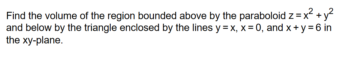 Find the volume of the region bounded above by the paraboloid z = x² + y²
and below by the triangle enclosed by the lines y = x, x = 0, and x+y=6 in
the xy-plane.