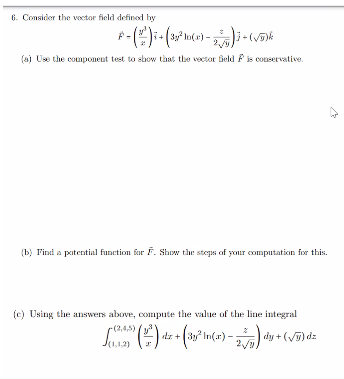 6. Consider the vector field defined by
F = ( 1² ) ² + ( 3,³² m (2).
X
2
2√y
(a) Use the component test to show that the vector field F is conservative.
j + (√y) k
(b) Find a potential function for F. Show the steps of your computation for this.
(c) Using the answers above, compute the value of the line integral
-(2,4,5)
(112) (²) de + (3y² Im(2) - 2√5) dy + ( √5) dz
4