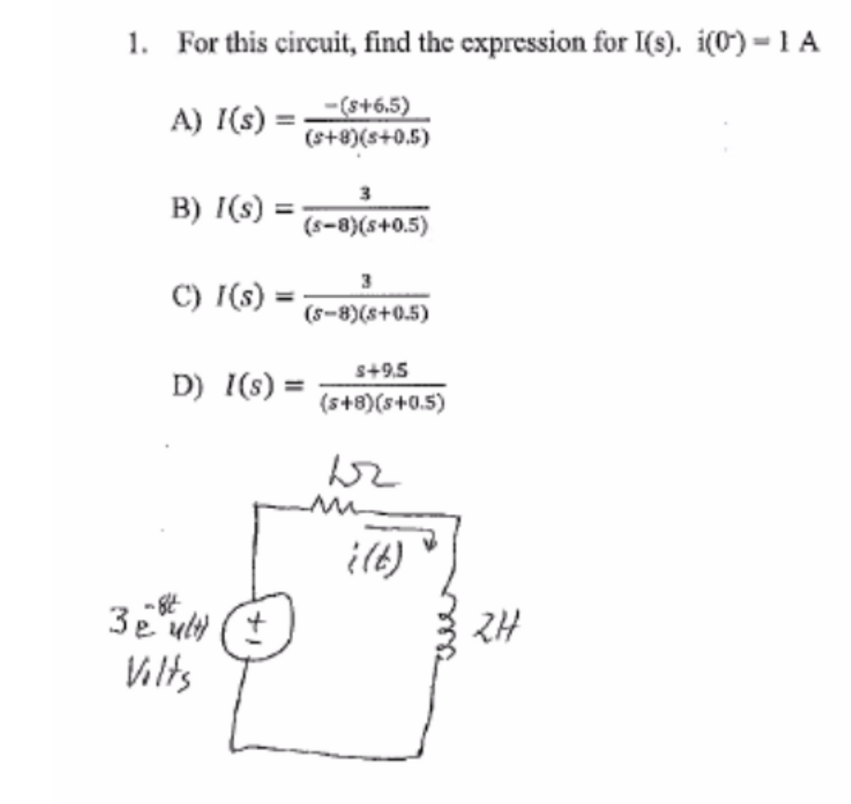 1. For this circuit, find the expression for I(s). i(0) - 1 A
A) I(s) =
B) I(s)
C) I(s)
-($+6.5)
(s+8)(s+0.5)
-84
3e ult)
Vilts
3
(S-8)(s+0.5)
(5-8)(s+0.5)
D) I(S) =
$+9.5
(s+8)(s+0.5)
br
m
((t)
2H