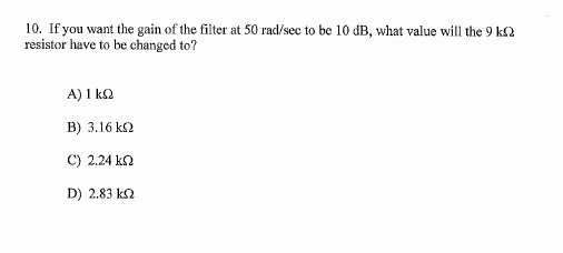 10. If you want the gain of the filter at 50 rad/sec to be 10 dB, what value will the 9 ΚΩ
resistor have to be changed to?
Α) 1 ΚΩ
Β) 3.16 ΚΩ
C) 2.24 ΚΩ
D) 2.83 ΚΩ