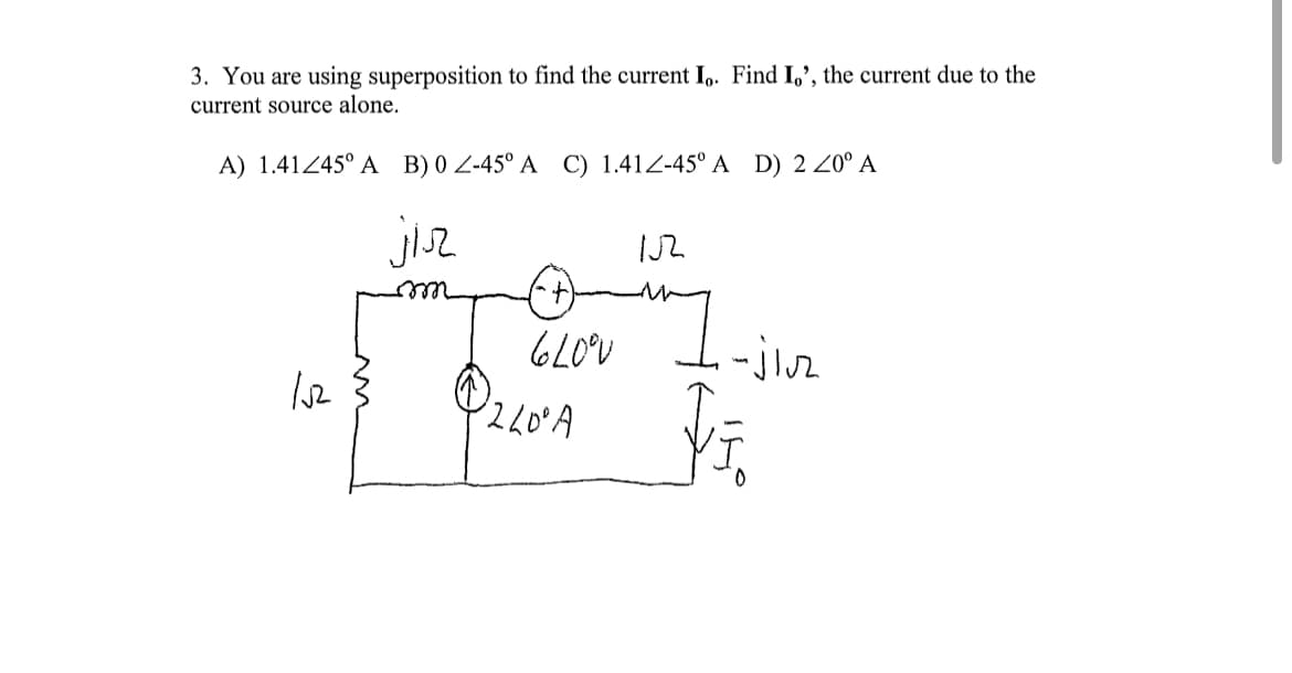 3. You are using superposition to find the current Io. Find I,', the current due to the
current source alone.
A) 1.41245° A B) 0 Z-45° A C) 1.412-45° A D) 2 20⁰ A
jiz
m
152
620°V
240° A
152
-jluz