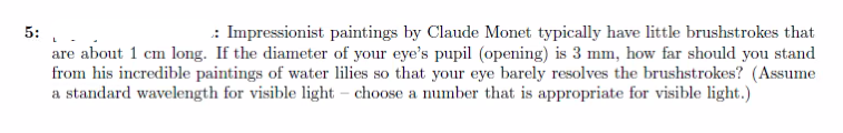 5:
: Impressionist paintings by Claude Monet typically have little brushstrokes that
are about 1 cm long. If the diameter of your eye's pupil (opening) is 3 mm, how far should you stand
from his incredible paintings of water lilies so that your eye barely resolves the brushstrokes? (Assume
a standard wavelength for visible light - choose a number that is appropriate for visible light.)