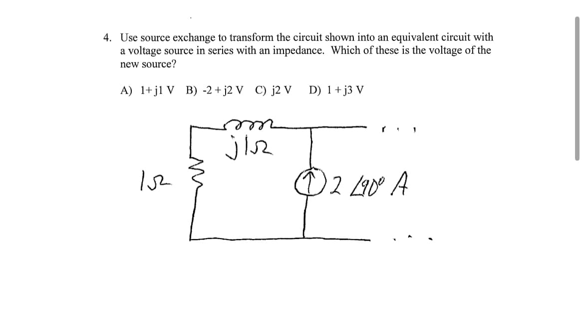 4. Use source exchange to transform the circuit shown into an equivalent circuit with
a voltage source in series with an impedance. Which of these is the voltage of the
new source?
A) 1+j1 V B) -2 +j2 V C) j2 V
152
jis
D) 1 + j3 V
Ⓒ2 L90° A