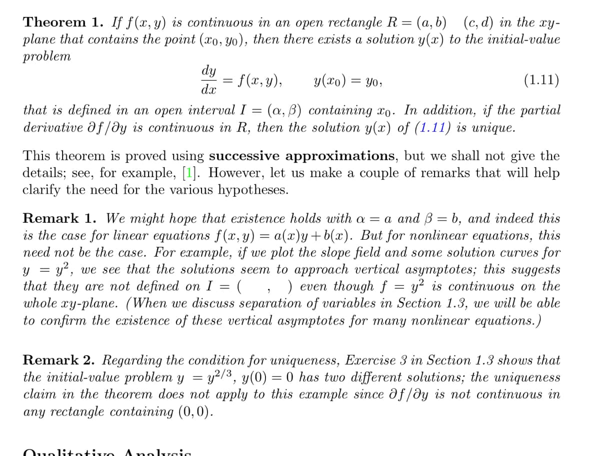 Theorem 1. If f(x, y) is continuous in an open rectangle R = (a, b) (c,d) in the xy-
plane that contains the point (xo, yo), then there exists a solution y(x) to the initial-value
problem
dy
dx
(1.11)
that is defined in an open interval I = (a, b) containing xo. In addition, if the partial
derivative df/dy is continuous in R, then the solution y(x) of (1.11) is unique.
=
f(x, y),
Qualitative Analysis
y(xo):
= yo,
This theorem is proved using successive approximations, but we shall not give the
details; see, for example, [1]. However, let us make a couple of remarks that will help
clarify the need for the various hypotheses.
Remark 1. We might hope that existence holds with a = a and ß = b, and indeed this
is the case for linear equations f(x, y) = a(x)y+b(x). But for nonlinear equations, this
need not be the case. For example, if we plot the slope field and some solution curves for
Y
= y², we see that the solutions seem to approach vertical asymptotes; this suggests
that they are not defined on I = ( ) even though f y² continuous on the
whole xy-plane. (When we discuss separation of variables in Section 1.3, we will be able
to confirm the existence of these vertical asymptotes for many nonlinear equations.)
=
=
Remark 2. Regarding the condition for uniqueness, Exercise 3 in Section 1.3 shows that
the initial-value problem y = y²/³, y(0) = 0 has two different solutions; the uniqueness
claim in the theorem does not apply to this example since df/dy is not continuous in
any rectangle containing (0,0).