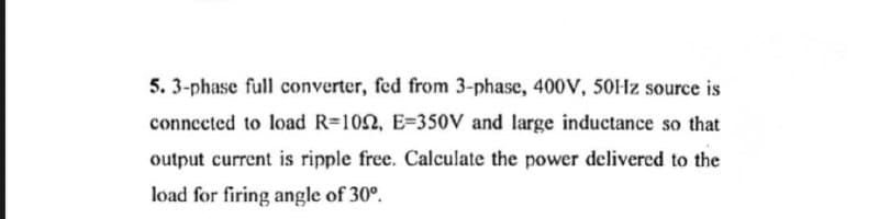 5. 3-phase full converter, fed from 3-phase, 400V, 50Hz source is
connected to load R-1022, E-350V and large inductance so that
output current is ripple free. Calculate the power delivered to the
load for firing angle of 30°.