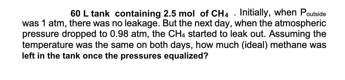 60 L tank containing 2.5 mol of CH4 . Initially, when Poutside
was 1 atm, there was no leakage. But the next day, when the atmospheric
pressure dropped to 0.98 atm, the CH4 started to leak out. Assuming the
temperature was the same on both days, how much (ideal) methane was
left in the tank once the pressures equalized?
