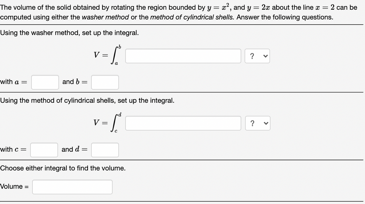 The volume of the solid obtained by rotating the region bounded by y = x², and y
2x about the line x = 2 can be
computed using either the washer method or the method of cylindrical shells. Answer the following questions.
Using the washer method, set up the integral.
V
?
a
with a =
and b =
Using the method of cylindrical shells, set up the integral.
V =
?
with c =
and d =
Choose either integral to find the volume.
Volume
%3D
