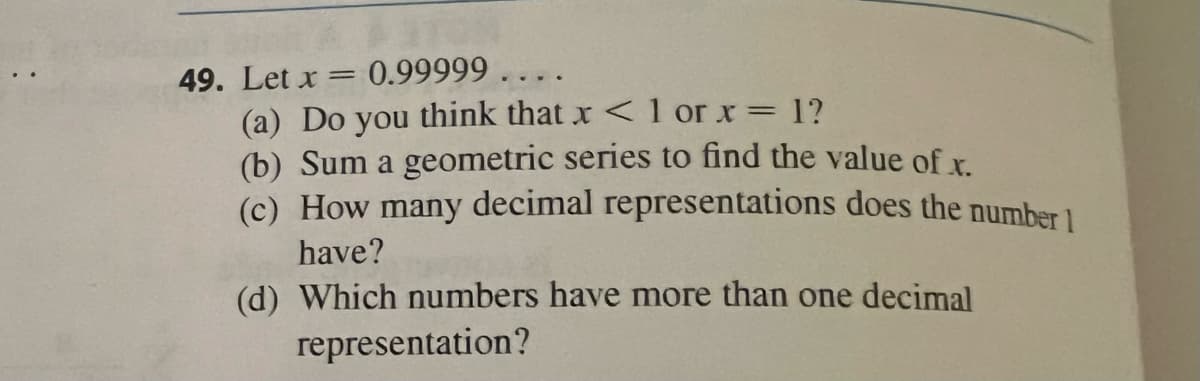 49. Let x = 0.99999 . . . .
(a) Do you think that x < 1 or x= 1?
(b) Sum a geometric series to find the value of x.
(c) How many decimal representations does the number 1
%3D
have?
(d) Which numbers have more than one decimal
representation?
