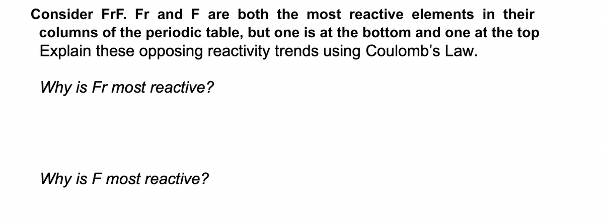 Consider FrF. Fr and F are both the most reactive elements in their
columns of the periodic table, but one is at the bottom and one at the top
Explain these opposing reactivity trends using Coulomb's Law.
Why is Fr most reactive?
Why is F most reactive?
