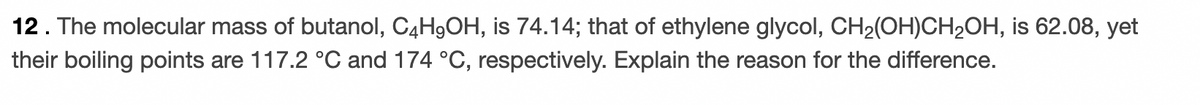 12. The molecular mass of butanol, C4H9OH, is 74.14; that of ethylene glycol, CH2(OH)CH2OH, is 62.08, yet
their boiling points are 117.2 °C and 174 °C, respectively. Explain the reason for the difference.
