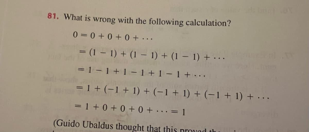 81. What is wrong with the following calculation?
0=0 +0 + 0+
...
= (1 – 1) + (1 – 1) + (1 – 1) + ...
= 1 – 1 + 1 –1 + 1- 1 + ..
= 1 + (-1 + 1) + (-1 + 1) + (-1+ 1) + · . .
=1 +0 +0 + 0 + . ..= 1
(Guido Ubaldus thought that this provad th
