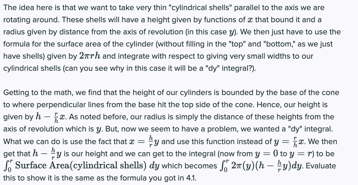 The idea here is that we want to take very thin "cylindrical shells" parallel to the axis we are
rotating around. These shells will have a height given by functions of x that bound it and a
radius given by distance from the axis of revolution (in this case y). We then just have to use the
formula for the surface area of the cylinder (without filling in the "top" and "bottom," as we just
have shells) given by 27Trh and integrate with respect to giving very small widths to our
cylindrical shells (can you see why in this case it will be a "dy" integral?).
Getting to the math, we find that the height of our cylinders is bounded by the base of the cone
to where perpendicular lines from the base hit the top side of the cone. Hence, our height is
given by h – x. As noted before, our radius is simply the distance of these heights from the
axis of revolution which is y. But, now we seem to have a problem, we wanted a "dy" integral.
5x. We then
0 to y = r) to be
So Surface Area(cylindrical shells) dy which becomes f 27(y)(h – y)dy. Evaluate
What we can do is use the fact that x =
"y and use this function instead of y
get that h – y is our height and we can get to the integral (now from y
-
this to show it is the same as the formula you got in 4.1.
