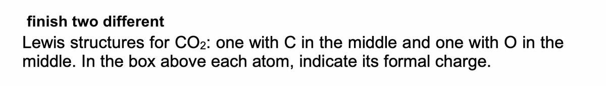 finish two different
Lewis structures for CO2: one with C in the middle and one with O in the
middle. In the box above each atom, indicate its formal charge.
