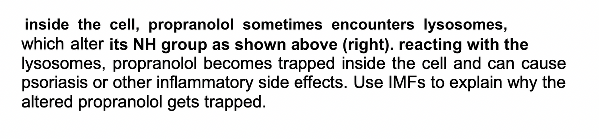 inside the cell, propranolol sometimes encounters lysosomes,
which alter its NH group as shown above (right). reacting with the
lysosomes, propranolol becomes trapped inside the cell and can cause
psoriasis or other inflammatory side effects. Use IMFS to explain why the
altered propranolol gets trapped.
