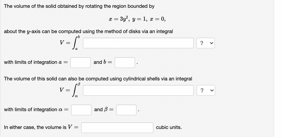 The volume of the solid obtained by rotating the region bounded by
x = 3y?, y = 1, x = 0,
about the y-axis can be computed using the method of disks via an integral
qu
V =
?
with limits of integration a =
and b =
The volume of this solid can also be computed using cylindrical shells via an integral
v -L
V =
?
with limits of integration a =
and B =
In either case, the volume is V =
cubic units.
%3|
>
