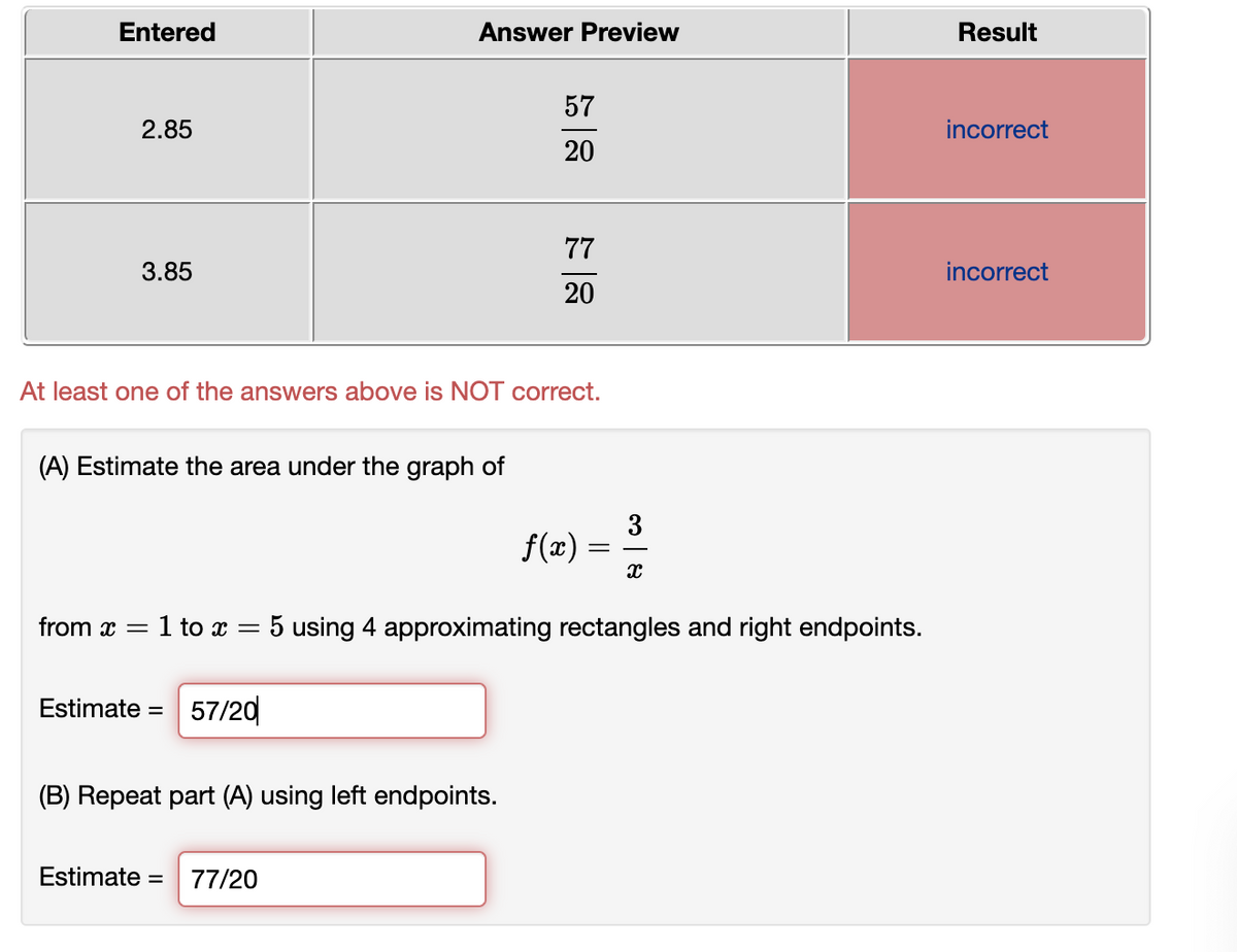 Entered
Answer Preview
Result
57
2.85
incorrect
20
77
3.85
incorrect
20
At least one of the answers above is NOT correct.
(A) Estimate the area under the graph of
3
f(x)
from x =
:1 to x = 5 using 4 approximating rectangles and right endpoints.
Estimate =
57/20
(B) Repeat part (A) using left endpoints.
Estimate =
77/20
