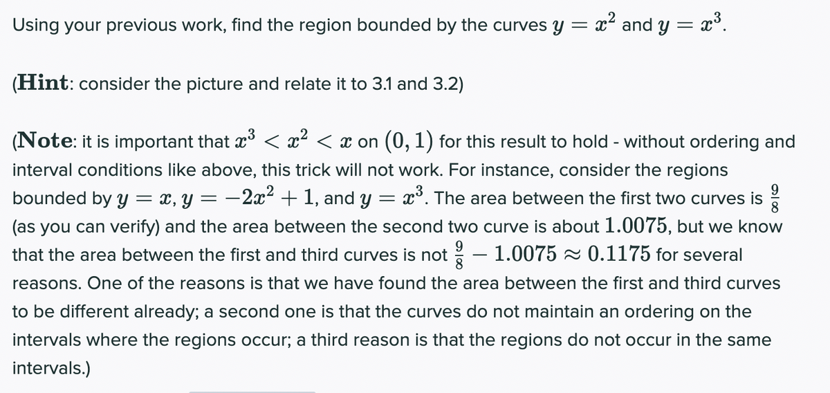 Using your previous work, find the region bounded by the curves y = x² and y = x°.
(Hint: consider the picture and relate it to 3.1 and 3.2)
(Note: it is important that x° < x² < x on (0, 1) for this result to hold - without ordering and
interval conditions like above, this trick will not work. For instance, consider the regions
= x, y = -2x² + 1, and y = x°. The area between the first two curves is
(as you can verify) and the area between the second two curve is about 1.0075, but we know
- 1.0075 - 0.1175 for several
bounded by Y
8
that the area between the first and third curves is not
-
reasons. One of the reasons is that we have found the area between the first and third curves
to be different already; a second one is that the curves do not maintain an ordering on the
intervals where the regions occur; a third reason is that the regions do not occur in the same
intervals.)
